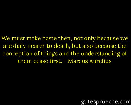 We must make haste then, not only because we are daily nearer to death, but also because the conception of things and the understanding of them cease first. - Marcus Aurelius