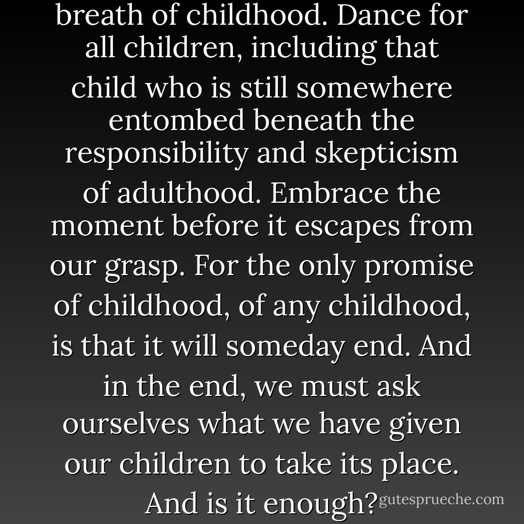 Dance. Dance for the joy and breath of childhood. Dance for all children, including that child who is still somewhere entombed beneath the responsibility and skepticism of adulthood. Embrace the moment before it escapes from our grasp. For the only promise of childhood, of any childhood, is that it will someday end. And in the end, we must ask ourselves what we have given our children to take its place. And is it enough? - Richard Paul Evans