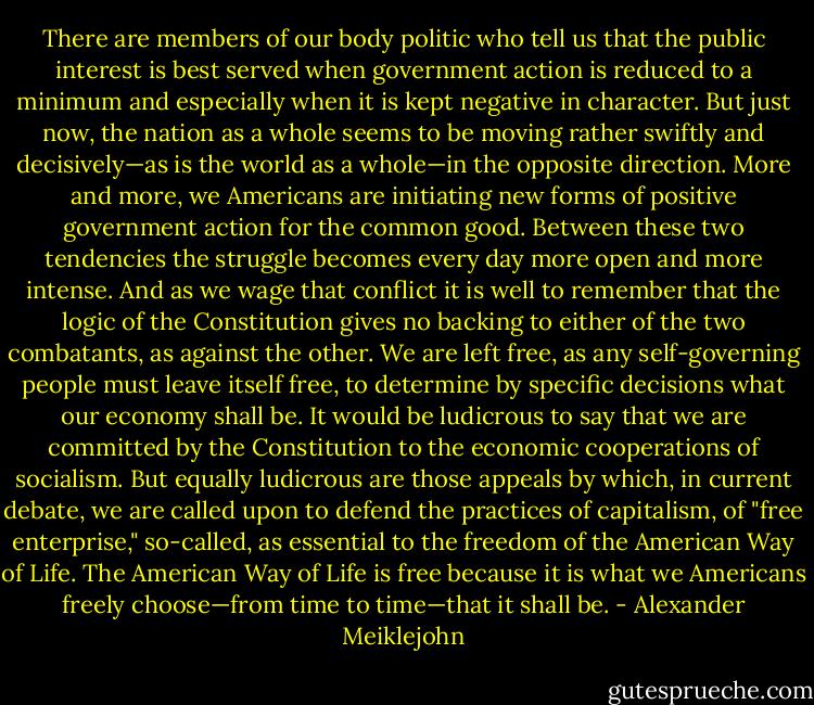 There are members of our body politic who tell us that the public interest is best served when government action is reduced to a minimum and especially when it is kept negative in character. But just now, the nation as a whole seems to be moving rather swiftly and decisively—as is the world as a whole—in the opposite direction. More and more, we Americans are initiating new forms of positive government action for the common good. Between these two tendencies the struggle becomes every day more open and more intense. And as we wage that conflict it is well to remember that the logic of the Constitution gives no backing to either of the two combatants, as against the other. We are left free, as any self-governing people must leave itself free, to determine by specific decisions what our economy shall be. It would be ludicrous to say that we are committed by the Constitution to the economic cooperations of socialism. But equally ludicrous are those appeals by which, in current debate, we are called upon to defend the practices of capitalism, of "free enterprise," so-called, as essential to the freedom of the American Way of Life. The American Way of Life is free because it is what we Americans freely choose—from time to time—that it shall be. - Alexander Meiklejohn