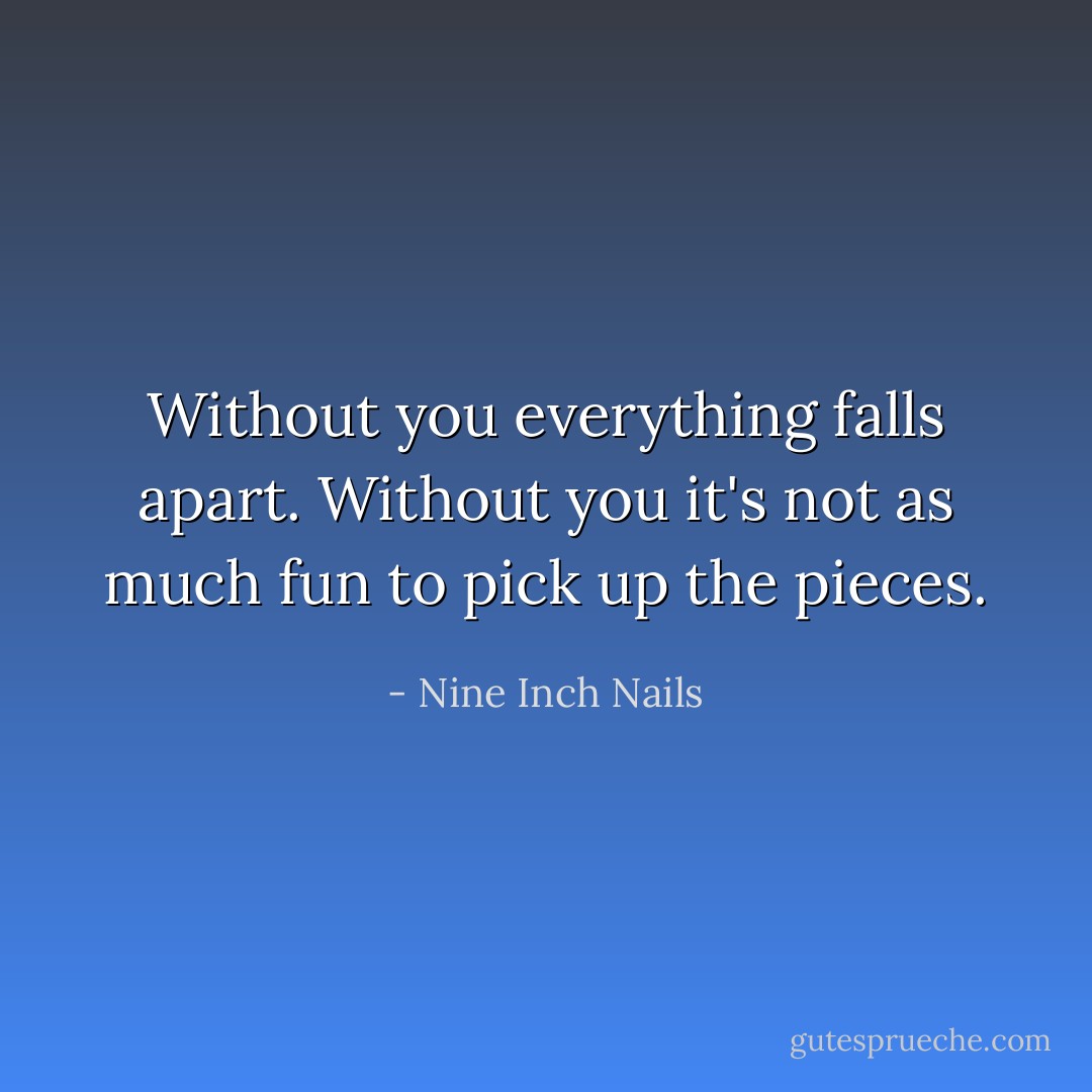Without you everything falls apart. Without you it's not as much fun to pick up the pieces. - Nine Inch Nails