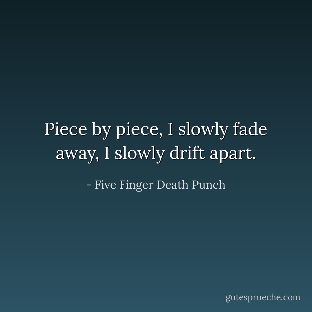 Piece by piece,<br />I slowly fade away,<br />I slowly drift apart. - Five Finger Death Punch