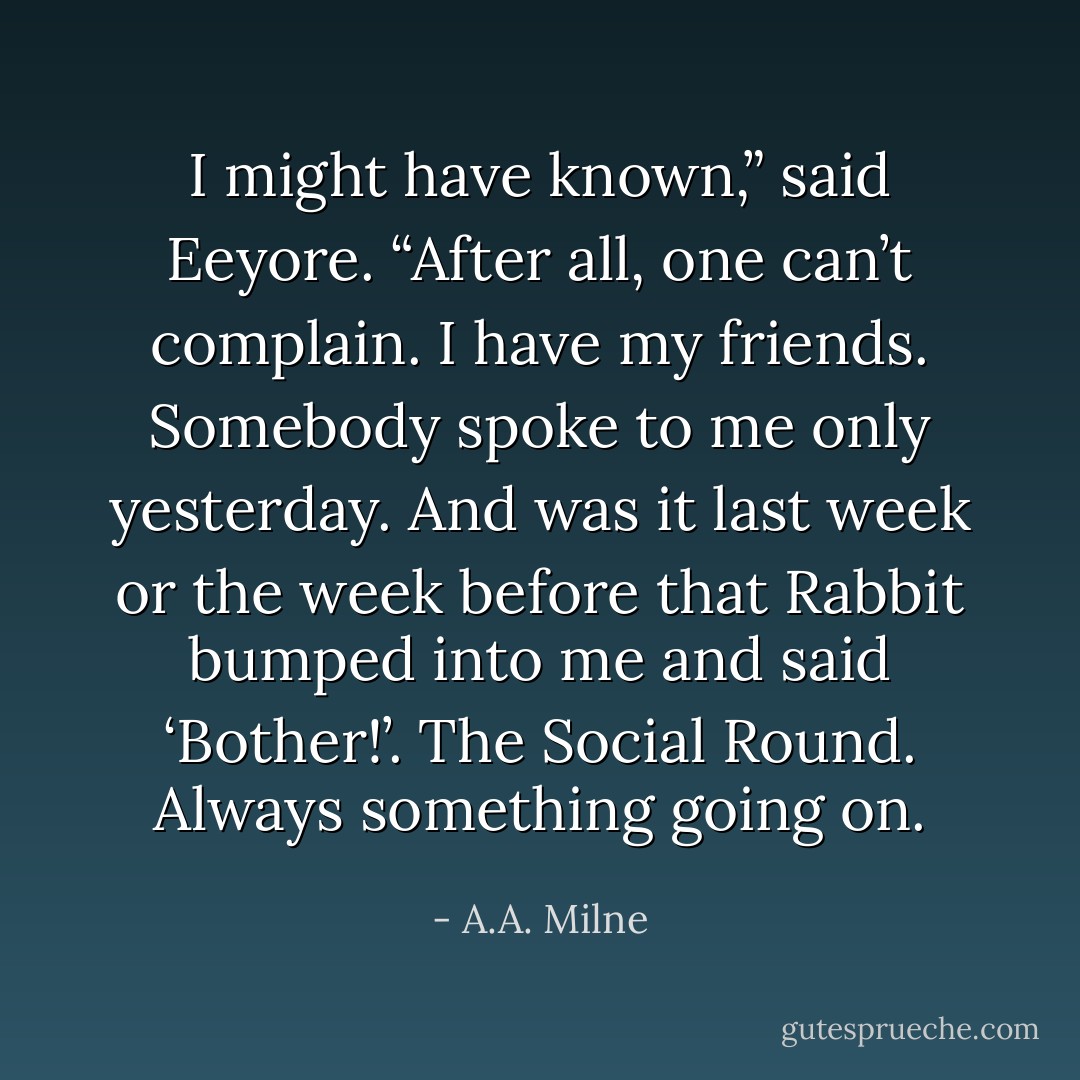 I might have known,” said Eeyore. “After all, one can’t complain. I have my friends. Somebody spoke to me only yesterday. And was it last week or the week before that Rabbit bumped into me and said ‘Bother!’. The Social Round. Always something going on. - A.A. Milne