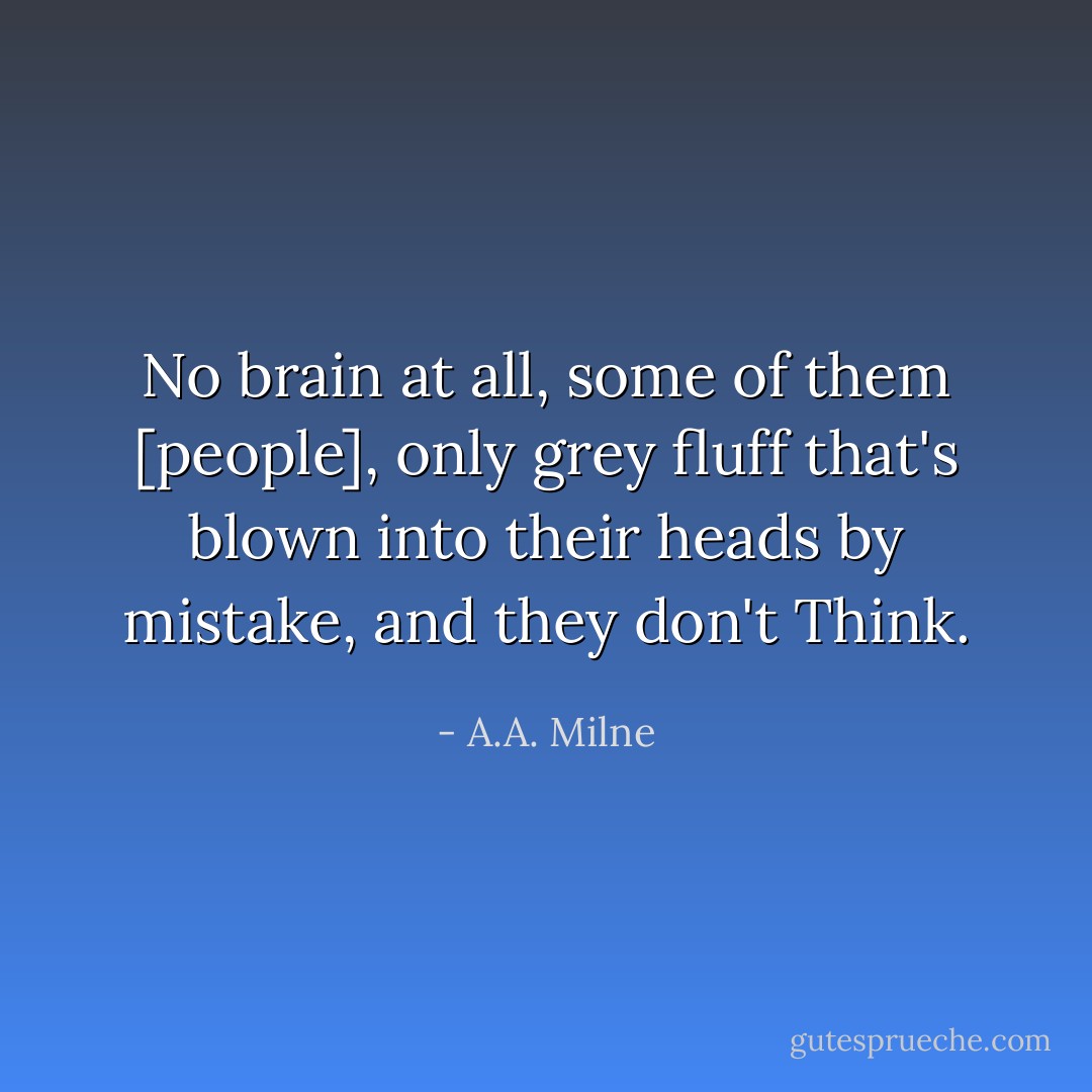 No brain at all, some of them [people], only grey fluff that's blown into their heads by mistake, and they don't Think. - A.A. Milne