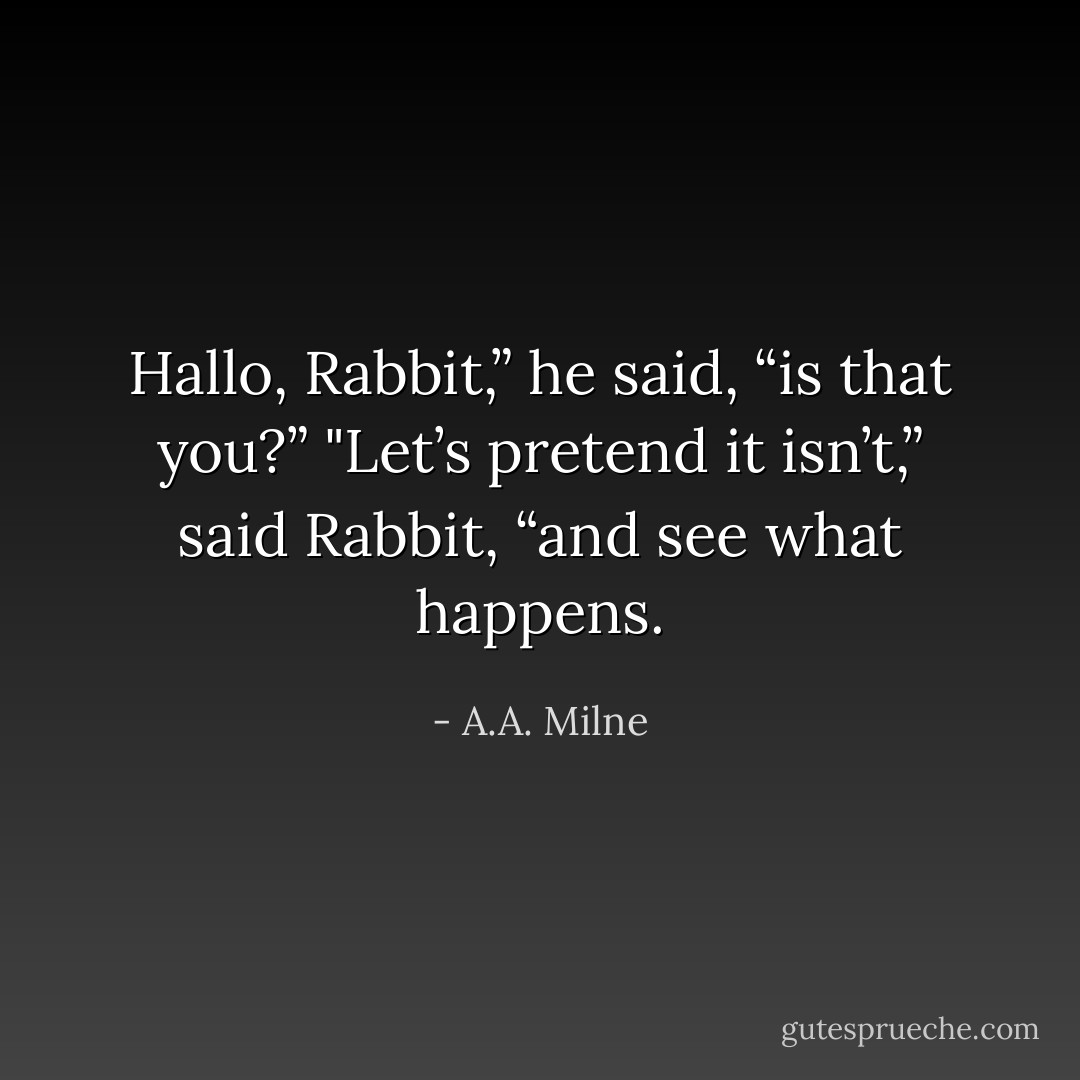 Hallo, Rabbit,” he said, “is that you?”<br />"Let’s pretend it isn’t,” said Rabbit, “and see what happens. - A.A. Milne