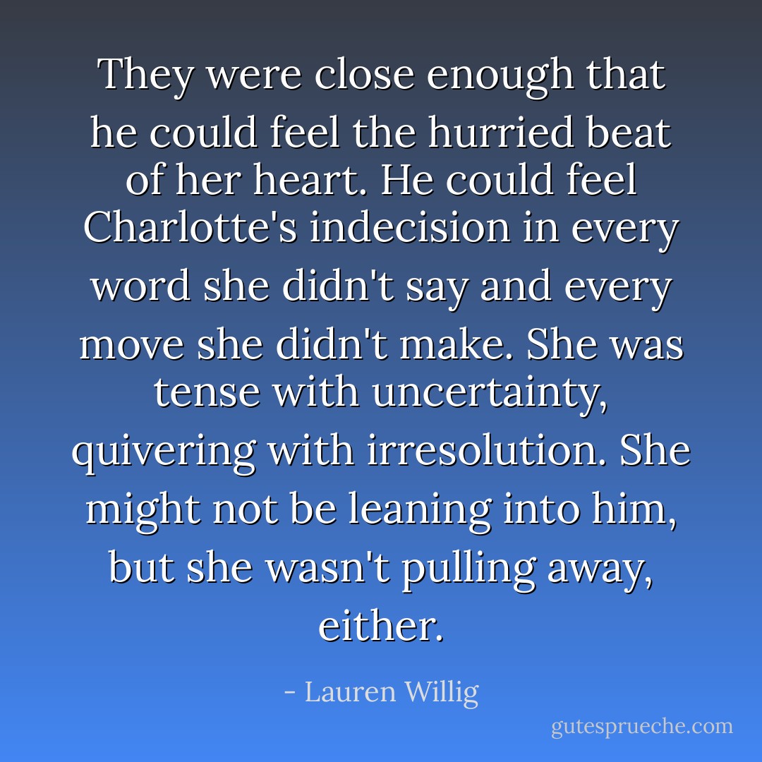 They were close enough that he could feel the hurried beat of her heart. He could feel Charlotte's indecision in every word she didn't say and every move she didn't make. She was tense with uncertainty, quivering with irresolution. She might not be leaning into him, but she wasn't pulling away, either. - Lauren Willig