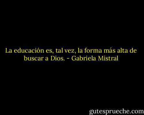 La educación es, tal vez, la forma más alta de buscar a Dios. - Gabriela Mistral