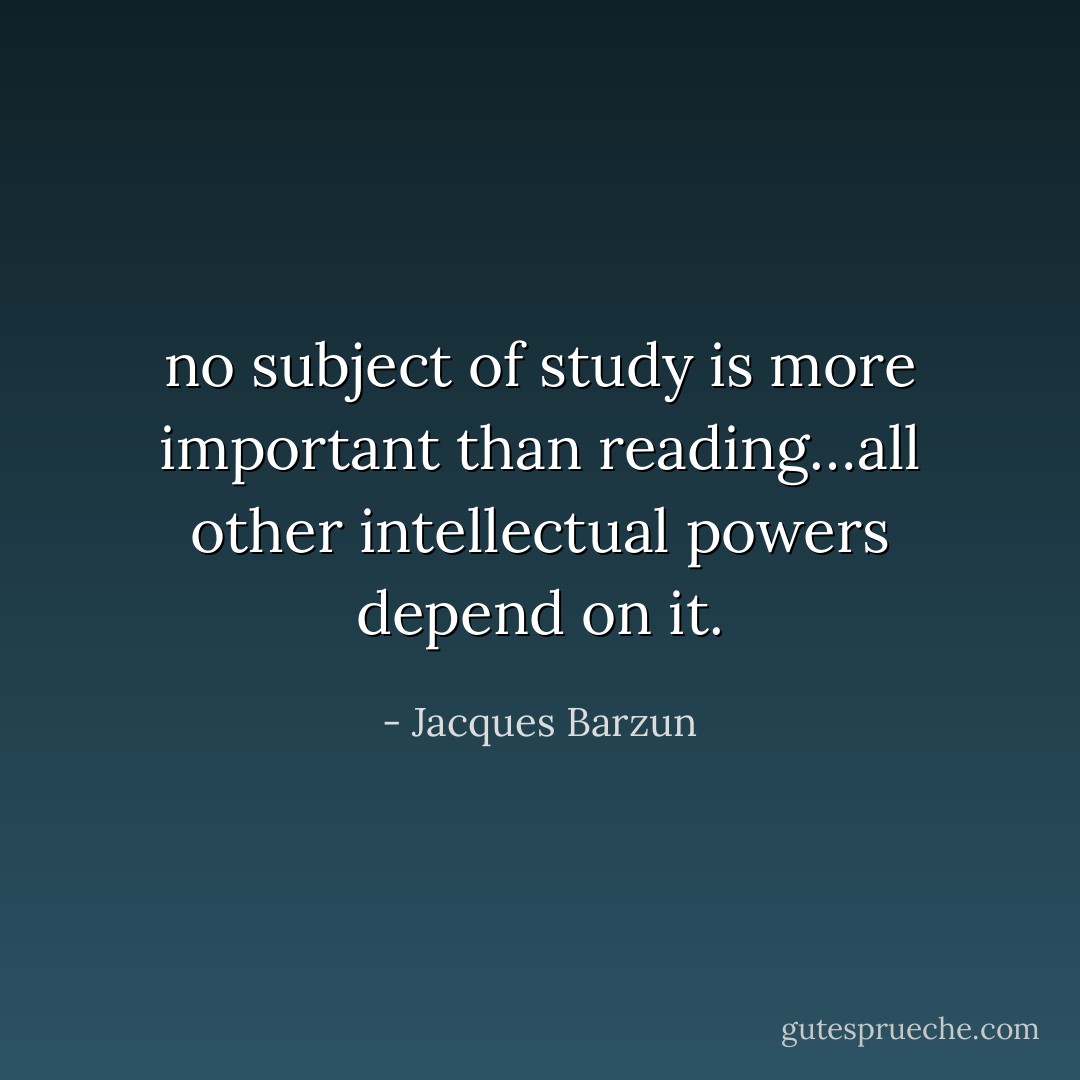 no subject of study is more important than reading…all other intellectual powers depend on it. - Jacques Barzun