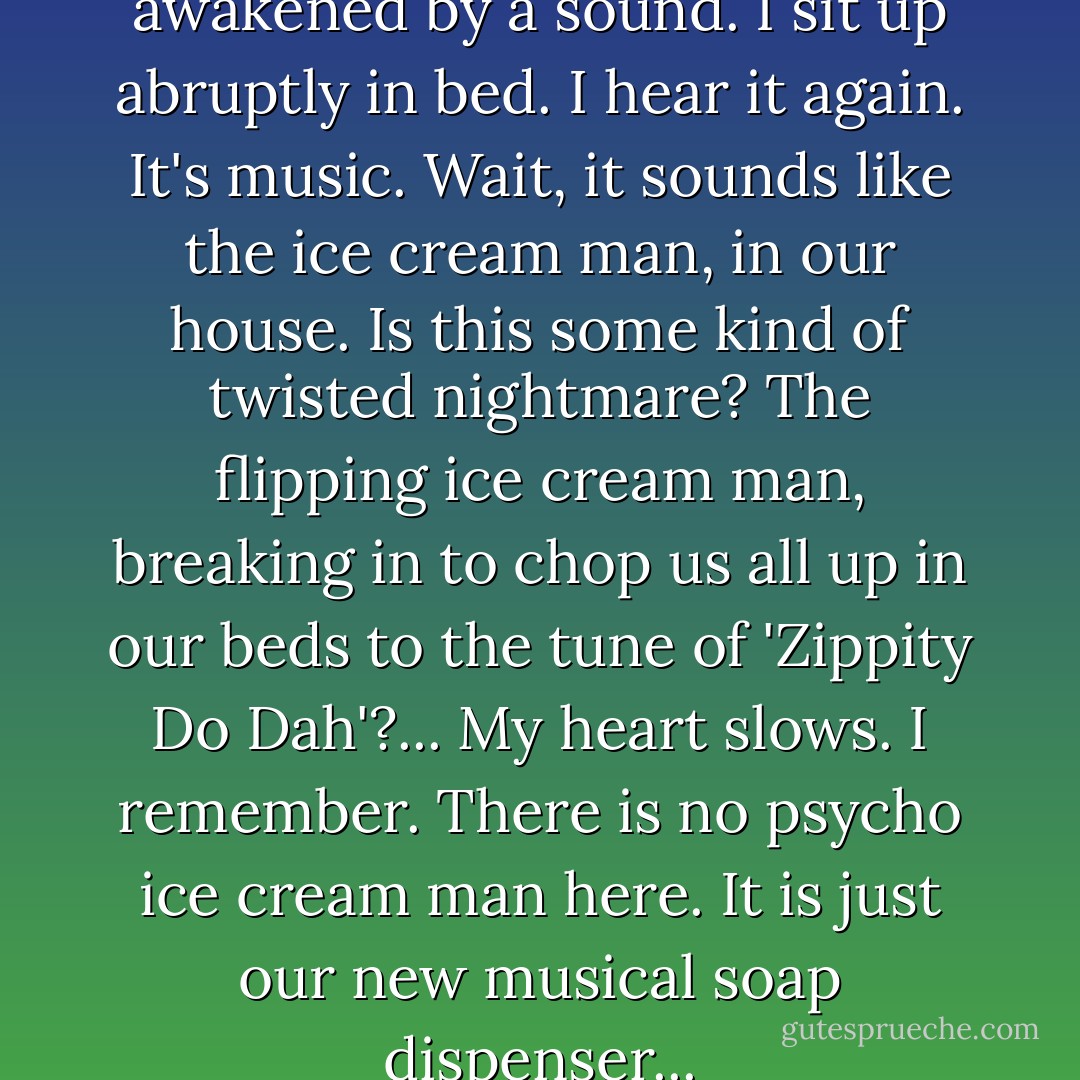 In the middle of the night I am awakened by a sound. I sit up abruptly in bed. I hear it again. It's music. Wait, it sounds like the ice cream man, in our house. Is this some kind of twisted nightmare? The flipping ice cream man, breaking in to chop us all up in our beds to the tune of 'Zippity Do Dah'?... My heart slows. I remember. There is no psycho ice cream man here. It is just our new musical soap dispenser... - Deb Caletti