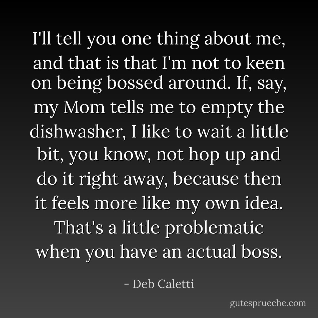 I'll tell you one thing about me, and that is that I'm not to keen on being bossed around. If, say, my Mom tells me to empty the dishwasher, I like to wait a little bit, you know, not hop up and do it right away, because then it feels more like my own idea. That's a little problematic when you have an actual boss. - Deb Caletti
