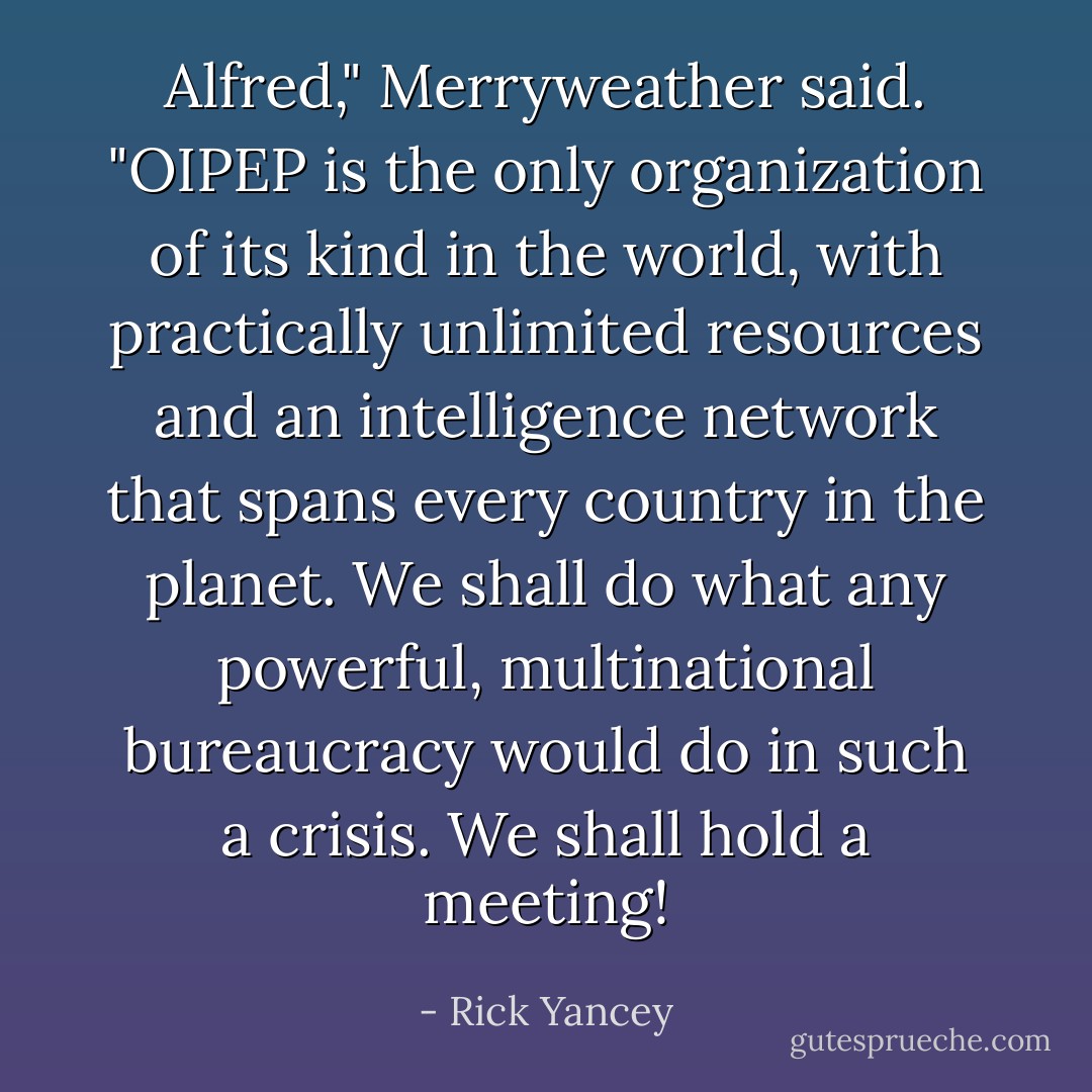 Alfred," Merryweather said. "OIPEP is the only organization of its kind in the world, with practically unlimited resources and an intelligence network that spans every country in the planet. We shall do what any powerful, multinational bureaucracy would do in such a crisis. We shall hold a meeting! - Rick Yancey