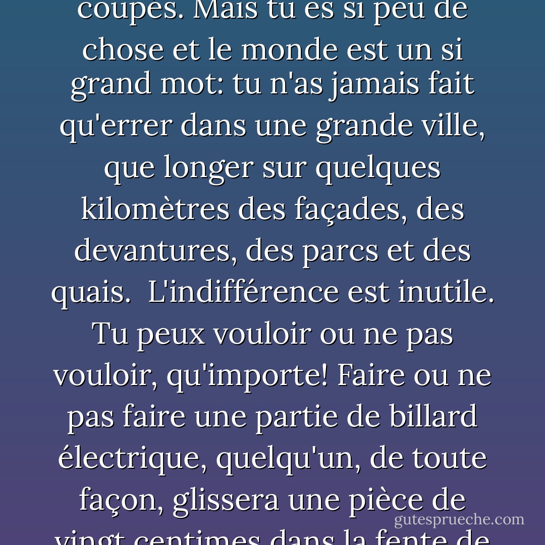 Tu n'as rien appris, sinon que la solitude n'apprend rien, que l'indifférence n'apprend rien: c'était un leurre, une illusion fascinante et piégée. Tu étais seul et voilà tout et tu voulais te protéger: qu'entre le monde et toi les ponts soient à jamais coupés. Mais tu es si peu de chose et le monde est un si grand mot: tu n'as jamais fait qu'errer dans une grande ville, que longer sur quelques kilomètres des façades, des devantures, des parcs et des quais.<br /> L'indifférence est inutile. Tu peux vouloir ou ne pas vouloir, qu'importe! Faire ou ne pas faire une partie de billard électrique, quelqu'un, de toute façon, glissera une pièce de vingt centimes dans la fente de l'appareil. Tu peux croire qu'à manger chaque jour le même repas tu accomplis un geste décisif. Mais ton refus est inutile. Ta neutralité ne veut rien dire. Ton inertie est aussi vaine que ta colère. - Georges Perec