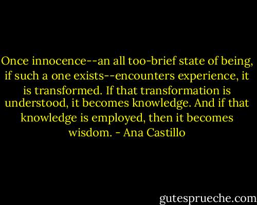 Once innocence--an all too-brief state of being, if such a one exists--encounters experience, it is transformed. If that transformation is understood, it becomes knowledge. And if that knowledge is employed, then it becomes wisdom. - Ana Castillo