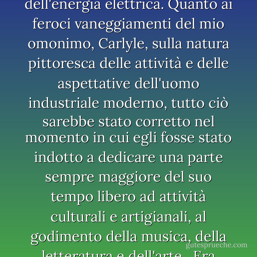 Tutto questo, secondo mio padre, era solo un mezzo; il fine era il Paradiso Terrestre, la traduzione delle "Notizie da nessun luogo" di William Morris in "Notizie da qualche luogo". Allora il senso di gioia traboccante di Whitman nella propria sensualità e in quella di tutto il creato avrebbe spazzato via i miseri bassifondi della morale borghese; gli orrori della bruttezza industriale che Ruskin denunciava con tanta eloquenza si sarebbero dissolti e sarebbero morti dimenticati come un sogno (frasi tratte da inni si aggiravano ancora nella mente di mio padre), mentre le baraccopoli si trasformavano in città-giardino e il fumo ruttante delle odiose fornaci nella fresca eleganza dell'energia elettrica. Quanto ai feroci vaneggiamenti del mio omonimo, Carlyle, sulla natura pittoresca delle attività e delle aspettative dell'uomo industriale moderno, tutto ciò sarebbe stato corretto nel momento in cui egli fosse stato indotto a dedicare una parte sempre maggiore del suo tempo libero ad attività culturali e artigianali, al godimento della musica, della letteratura e dell'arte.<br /><br />Era perfettamente vero - un punto che Will Straughan era solito sollevare nelle riunioni del sabato sera - che, allo stato attuale, ci si poteva aspettare che la nuova cittadinanza avesse una marcata preferenza per le corse dei cani rispetto alla musica da camera o alle letture del "Paradiso perduto", ma, sottolineava mio padre, l'istruzione avrebbe cambiato tutto questo. L'istruzione era, infatti, la chiave di volta dell'intera operazione; il mezzo con cui il vecchio Adamo delle sbronze del sabato sera e la predilezione per Marie Lloyd piuttosto che per Beatrice Webb sarebbero stati scacciati e l'uomo nuovo sarebbe nato come potenziale foraggio per i terzi programmi a venire. - Malcolm Muggeridge
