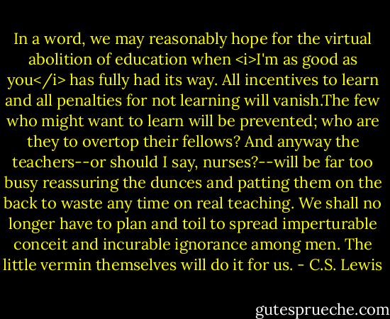 In a word, we may reasonably hope for the virtual abolition of education when <i>I'm as good as you</i> has fully had its way. All incentives to learn and all penalties for not learning will vanish.The few who might want to learn will be prevented; who are they to overtop their fellows? And anyway the teachers--or should I say, nurses?--will be far too busy reassuring the dunces and patting them on the back to waste any time on real teaching. We shall no longer have to plan and toil to spread imperturable conceit and incurable ignorance among men. The little vermin themselves will do it for us. - C.S. Lewis