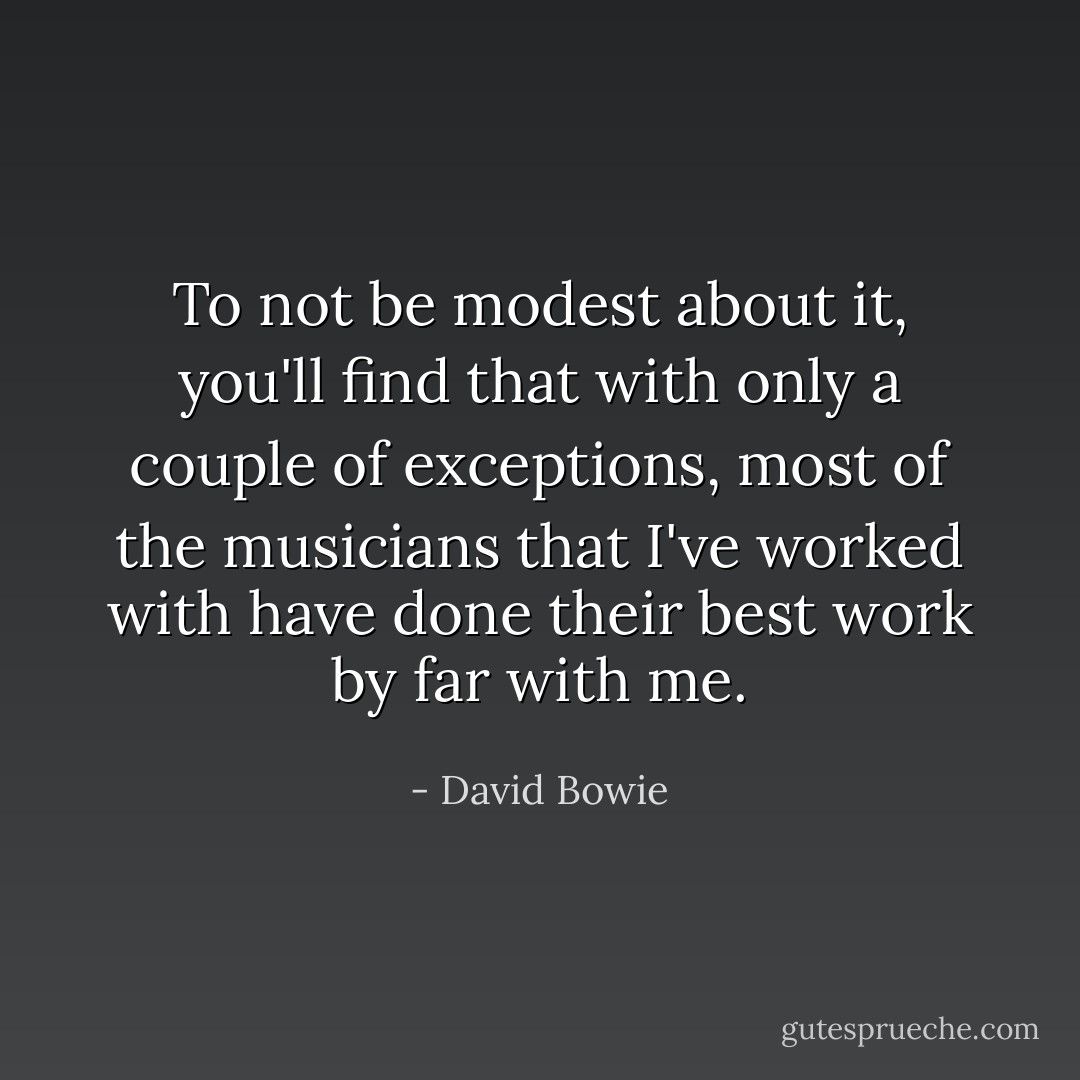 To not be modest about it, you'll find that with only a couple of exceptions, most of the musicians that I've worked with have done their best work by far with me. - David Bowie