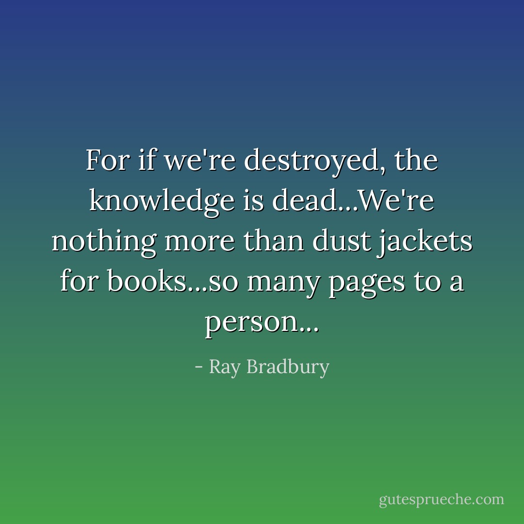 For if we're destroyed, the knowledge is dead...We're nothing more than dust jackets for books...so many pages to a person... - Ray Bradbury