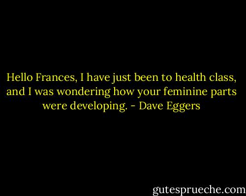 Hello Frances, I have just been to health class, and I was wondering how your feminine parts were developing. - Dave Eggers