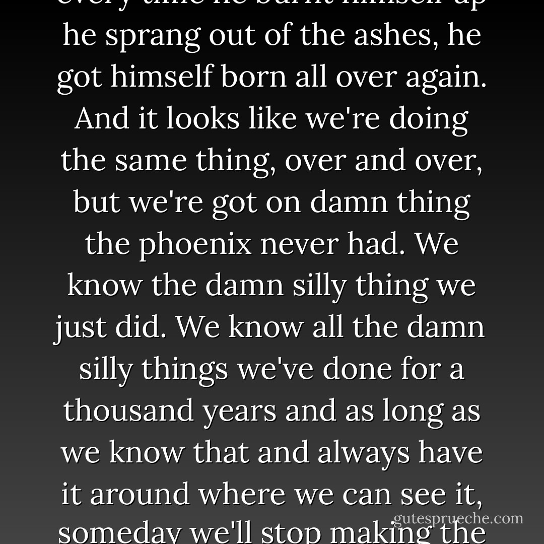 There was a silly damn bird called a phoenix back before Christ, every few hundred years he built a pyre and burnt himself up. He must have been the first cousin to Man. But every time he burnt himself up he sprang out of the ashes, he got himself born all over again. And it looks like we're doing the same thing, over and over, but we're got on damn thing the phoenix never had. We know the damn silly thing we just did. We know all the damn silly things we've done for a thousand years and as long as we know that and always have it around where we can see it, someday we'll stop making the goddamn funeral pyres and jumping in the middle of them. We pick up a few more people that remember every generation. - Ray Bradbury