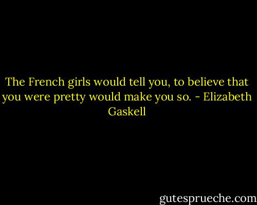 The French girls would tell you, to believe that you were pretty would make you so. - Elizabeth Gaskell