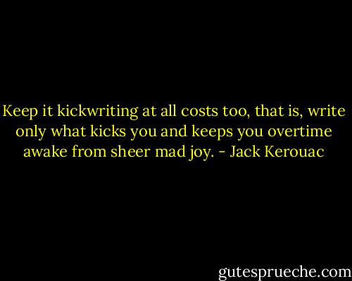 Keep it kickwriting at all costs too, that is, write only what kicks you and keeps you overtime awake from sheer mad joy. - Jack Kerouac