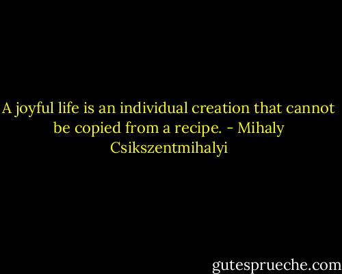 A joyful life is an individual creation that cannot be copied from a recipe. - Mihaly Csikszentmihalyi