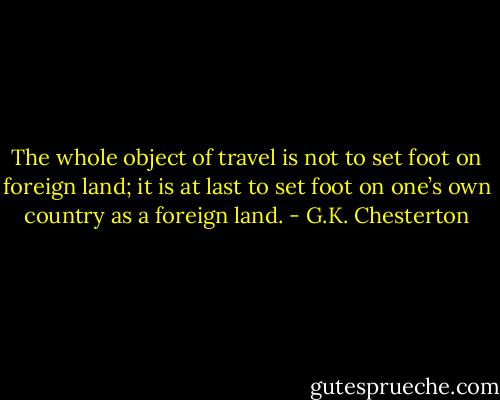 The whole object of travel is not to set foot on foreign land; it is at last to set foot on one’s own country as a foreign land. - G.K. Chesterton