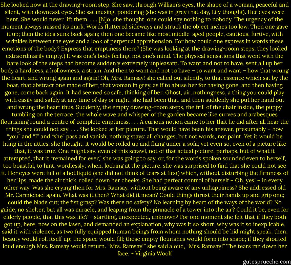 She looked now at the drawing-room step. She saw, through William’s eyes, the shape of a woman, peaceful and silent, with downcast eyes. She sat musing, pondering (she was in grey that day, Lily thought). Her eyes were bent. She would never lift them. . . . [N]o, she thought, one could say nothing to nobody. The urgency of the moment always missed its mark. Words fluttered sideways and struck the object inches too low. Then one gave it up; then the idea sunk back again; then one became like most middle-aged people, cautious, furtive, with wrinkles between the eyes and a look of perpetual apprehension. For how could one express in words these emotions of the body? Express that emptiness there? (She was looking at the drawing-room steps; they looked extraordinarily empty.) It was one’s body feeling, not one’s mind. The physical sensations that went with the bare look of the steps had become suddenly extremely unpleasant. To want and not to have, sent all up her body a hardness, a hollowness, a strain. And then to want and not to have – to want and want – how that wrung the heart, and wrung again and again! Oh, Mrs. Ramsay! she called out silently, to that essence which sat by the boat, that abstract one made of her, that woman in grey, as if to abuse her for having gone, and then having gone, come back again. It had seemed so safe, thinking of her. Ghost, air, nothingness, a thing you could play with easily and safely at any time of day or night, she had been that, and then suddenly she put her hand out and wrung the heart thus. Suddenly, the empty drawing-room steps, the frill of the chair inside, the puppy tumbling on the terrace, the whole wave and whisper of the garden became like curves and arabesques flourishing round a centre of complete emptiness. . . . A curious notion came to her that he did after all hear the things she could not say. . . . She looked at her picture. That would have been his answer, presumably – how “you” and “I” and “she” pass and vanish; nothing stays; all changes; but not words, not paint. Yet it would be hung in the attics, she thought; it would be rolled up and flung under a sofa; yet even so, even of a picture like that, it was true. One might say, even of this scrawl, not of that actual picture, perhaps, but of what it attempted, that it “remained for ever,” she was going to say, or, for the words spoken sounded even to herself, too boastful, to hint, wordlessly; when, looking at the picture, she was surprised to find that she could not see it. Her eyes were full of a hot liquid (she did not think of tears at first) which, without disturbing the firmness of her lips, made the air thick, rolled down her cheeks. She had perfect control of herself – Oh, yes! – in every other way. Was she crying then for Mrs. Ramsay, without being aware of any unhappiness? She addressed old Mr. Carmichael again. What was it then? What did it mean? Could things thrust their hands up and grip one; could the blade cut; the fist grasp? Was there no safety? No learning by heart of the ways of the world? No guide, no shelter, but all was miracle, and leaping from the pinnacle of a tower into the air? Could it be, even for elderly people, that this was life? – startling, unexpected, unknown? For one moment she felt that if they both got up, here, now on the lawn, and demanded an explanation, why was it so short, why was it so inexplicable, said it with violence, as two fully equipped human beings from whom nothing should be hid might speak, then, beauty would roll itself up; the space would fill; those empty flourishes would form into shape; if they shouted loud enough Mrs. Ramsay would return. “Mrs. Ramsay!” she said aloud, “Mrs. Ramsay!” The tears ran down her face. - Virginia Woolf