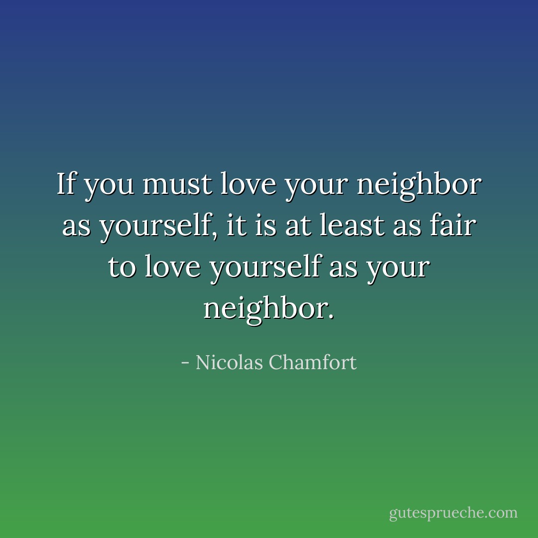 If you must love your neighbor as yourself, it is at least as fair to love yourself as your neighbor. - Nicolas Chamfort