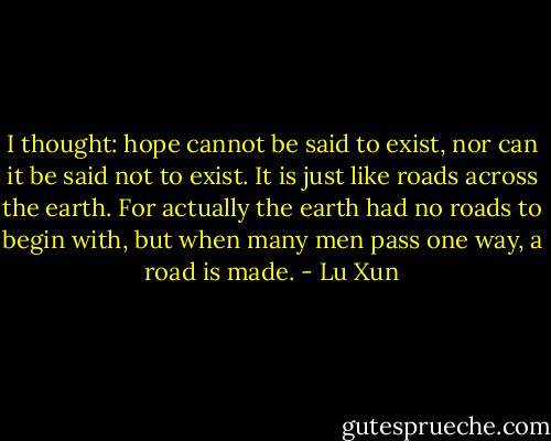 I thought: hope cannot be said to exist, nor can it be said not to exist. It is just like roads across the earth. For actually the earth had no roads to begin with, but when many men pass one way, a road is made. - Lu Xun