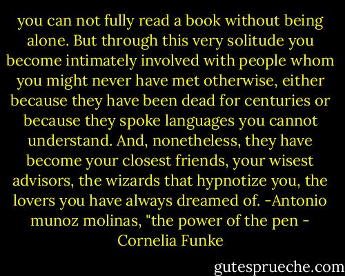 you can not fully read a book without being alone. But through this very solitude you become intimately involved with people whom you might never have met otherwise, either because they have been dead for centuries or because they spoke languages you cannot understand. And, nonetheless, they have become your closest friends, your wisest advisors, the wizards that hypnotize you, the lovers you have always dreamed of.<br />-Antonio munoz molinas, "the power of the pen - Cornelia Funke
