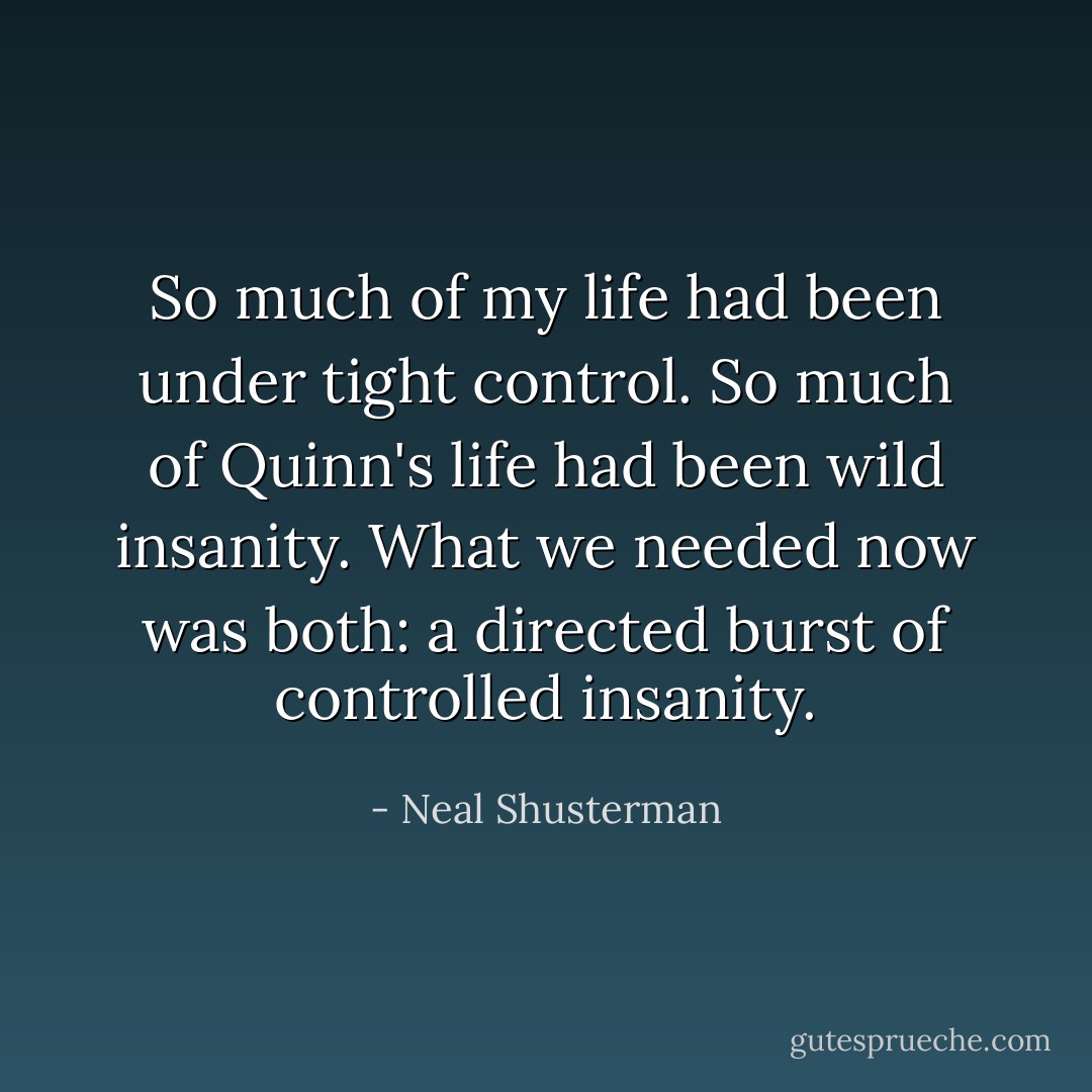 So much of my life had been under tight control. So much of Quinn's life had been wild insanity. What we needed now was both: a directed burst of controlled insanity. - Neal Shusterman
