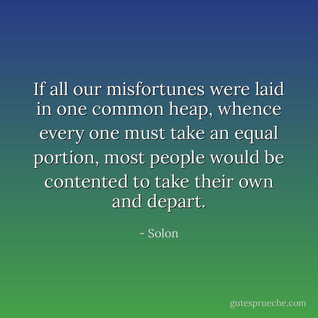 If all our misfortunes were laid in one common heap, whence every one must take an equal portion, most people would be contented to take their own and depart. - Solon