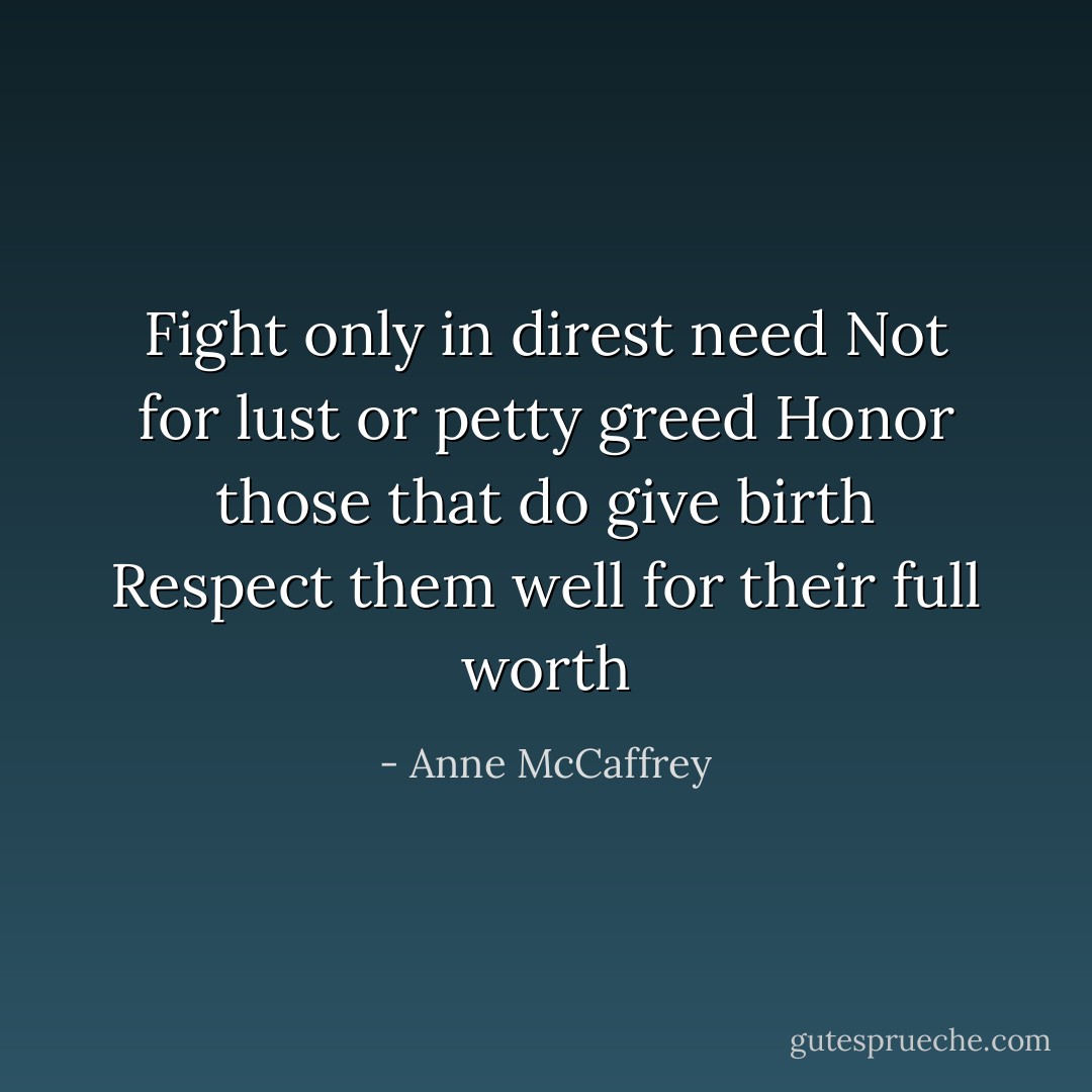 Fight only in direst need<br />Not for lust or petty greed<br />Honor those that do give birth<br />Respect them well for their full worth - Anne McCaffrey