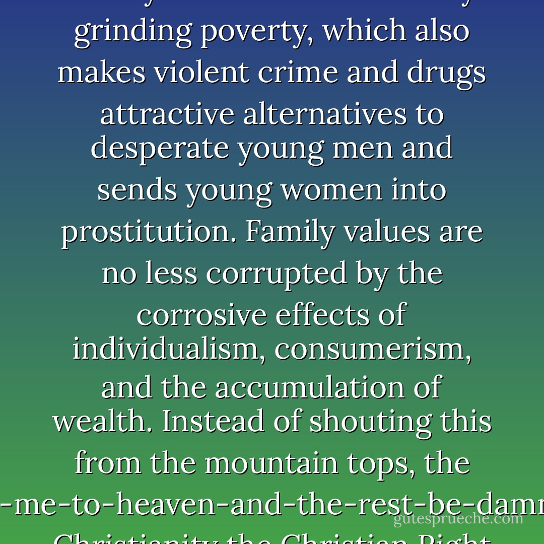 The Right thinks that the breakdown of the family is the source of crime and poverty, and this they very insightfully blame on the homosexuals, which would be amusing were it not so tragic. Families and 'family values' are crushed by grinding poverty, which also makes violent crime and drugs attractive alternatives to desperate young men and sends young women into prostitution. Family values are no less corrupted by the corrosive effects of individualism, consumerism, and the accumulation of wealth. Instead of shouting this from the mountain tops, the get-me-to-heaven-and-the-rest-be-damned Christianity the Christian Right preaches is itself a version of selfish spiritual capitalism aimed at netting major and eternal dividends, and it fits hand in glove with American materialism and greed. - John D. Caputo