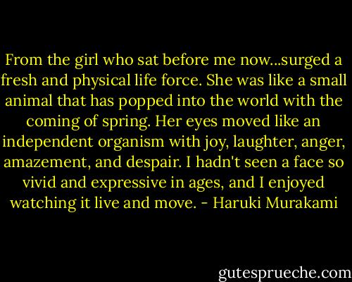 From the girl who sat before me now...surged a fresh and physical life force. She was like a small animal that has popped into the world with the coming of spring. Her eyes moved like an independent organism with joy, laughter, anger, amazement, and despair. I hadn't seen a face so vivid and expressive in ages, and I enjoyed watching it live and move. - Haruki Murakami