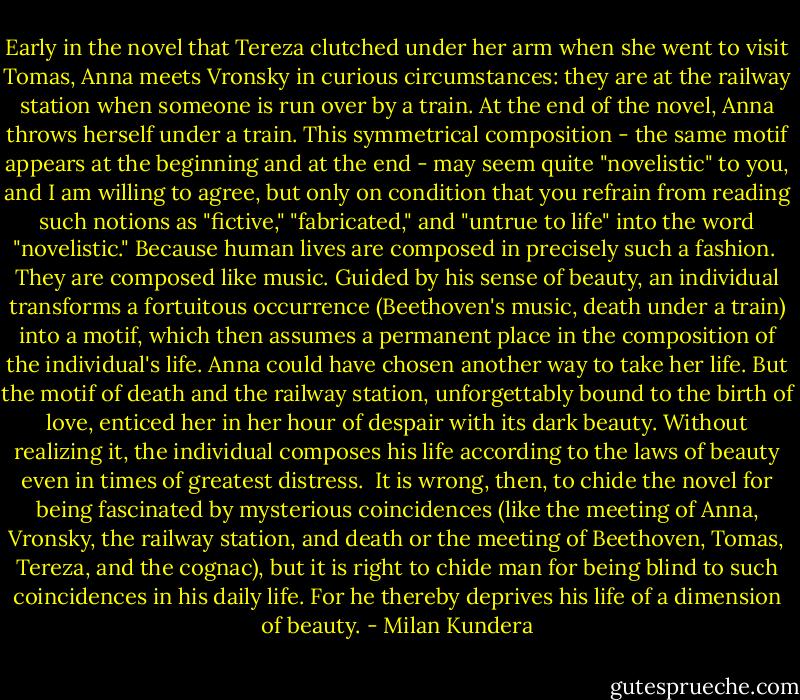 Early in the novel that Tereza clutched under her arm when she went to visit Tomas, Anna meets Vronsky in curious circumstances: they are at the railway station when someone is run over by a train. At the end of the novel, Anna throws herself under a train. This symmetrical composition - the same motif appears at the beginning and at the end - may seem quite "novelistic" to you, and I am willing to agree, but only on condition that you refrain from reading such notions as "fictive," "fabricated," and "untrue to life" into the word "novelistic." Because human lives are composed in precisely such a fashion.<br /><br />They are composed like music. Guided by his sense of beauty, an individual transforms a fortuitous occurrence (Beethoven's music, death under a train) into a motif, which then assumes a permanent place in the composition of the individual's life. Anna could have chosen another way to take her life. But the motif of death and the railway station, unforgettably bound to the birth of love, enticed her in her hour of despair with its dark beauty. Without realizing it, the individual composes his life according to the laws of beauty even in times of greatest distress.<br /><br />It is wrong, then, to chide the novel for being fascinated by mysterious coincidences (like the meeting of Anna, Vronsky, the railway station, and death or the meeting of Beethoven, Tomas, Tereza, and the cognac), but it is right to chide man for being blind to such coincidences in his daily life. For he thereby deprives his life of a dimension of beauty. - Milan Kundera