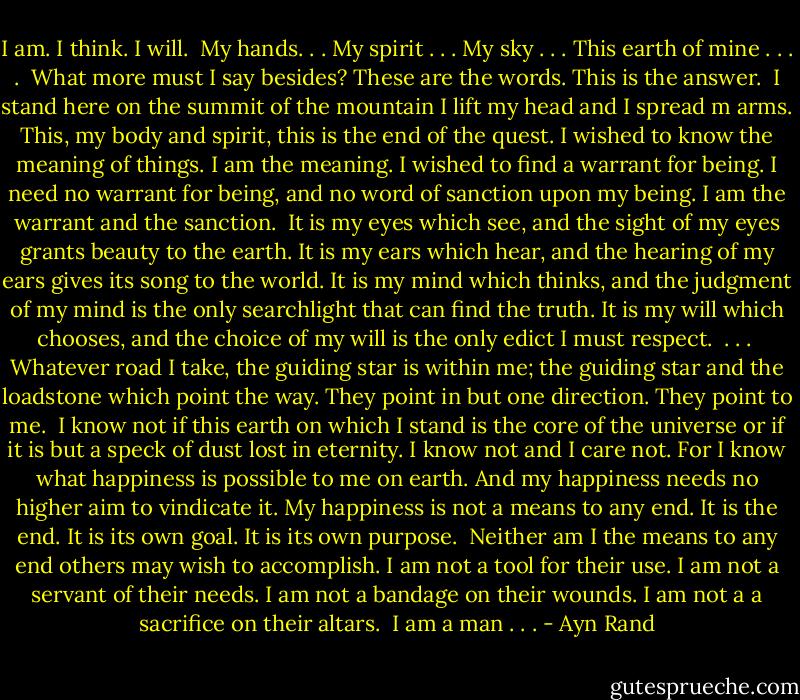 I am. I think. I will.<br /><br />My hands. . . My spirit . . . My sky . . . This earth of mine . . . .<br /><br />What more must I say besides? These are the words. This is the answer.<br /><br />I stand here on the summit of the mountain I lift my head and I spread m arms. This, my body and spirit, this is the end of the quest. I wished to know the meaning of things. I am the meaning. I wished to find a warrant for being. I need no warrant for being, and no word of sanction upon my being. I am the warrant and the sanction.<br /><br />It is my eyes which see, and the sight of my eyes grants beauty to the earth. It is my ears which hear, and the hearing of my ears gives its song to the world. It is my mind which thinks, and the judgment of my mind is the only searchlight that can find the truth. It is my will which chooses, and the choice of my will is the only edict I must respect.<br /><br />. . .<br /><br />Whatever road I take, the guiding star is within me; the guiding star and the loadstone which point the way. They point in but one direction. They point to me.<br /><br />I know not if this earth on which I stand is the core of the universe or if it is but a speck of dust lost in eternity. I know not and I care not. For I know what happiness is possible to me on earth. And my happiness needs no higher aim to vindicate it. My happiness is not a means to any end. It is the end. It is its own goal. It is its own purpose.<br /><br />Neither am I the means to any end others may wish to accomplish. I am not a tool for their use. I am not a servant of their needs. I am not a bandage on their wounds. I am not a a sacrifice on their altars.<br /><br />I am a man . . . - Ayn Rand