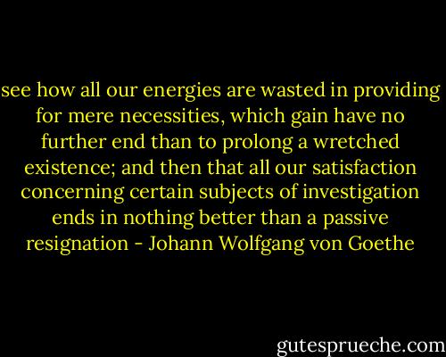 see how all our energies are wasted in providing for mere necessities, which gain have no further end than to prolong a wretched existence; and then that all our satisfaction concerning certain subjects of investigation ends in nothing better than a passive resignation - Johann Wolfgang von Goethe
