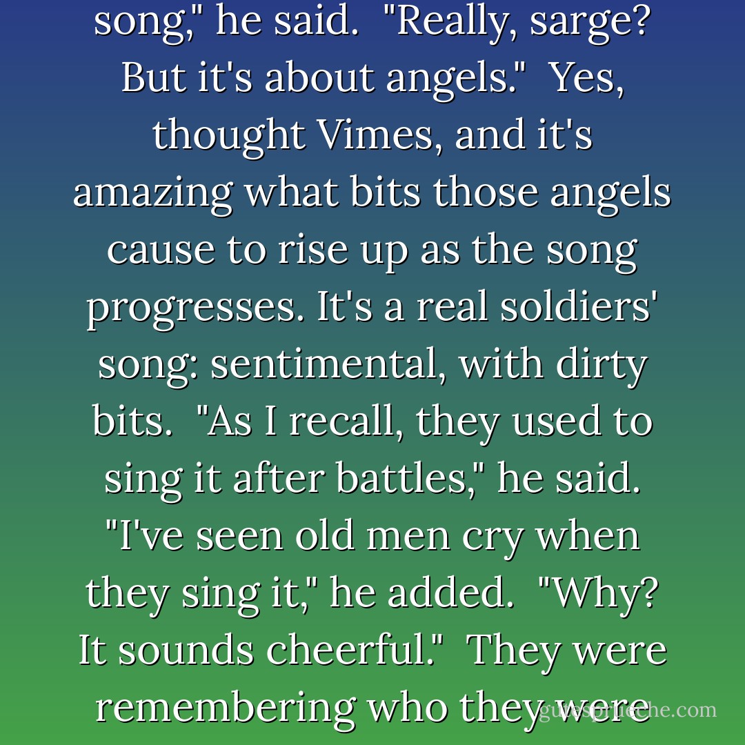 That's a nice song," said young Sam, and Vimes remembered that he was hearing it for the first time. <br />"It's an old soldiers' song," he said. <br />"Really, sarge? But it's about angels." <br /><i>Yes</i>, thought Vimes, <i>and it's amazing what bits those angels cause to rise up as the song progresses. It's a real soldiers' song: sentimental, with dirty bits. </i><br />"As I recall, they used to sing it after battles," he said. "I've seen old men cry when they sing it," he added. <br />"Why? It sounds cheerful." <br /><i>They were remembering who they were not singing it with</i>, thought Vimes. <i>You'll learn. I know you will.</i> - Terry Pratchett