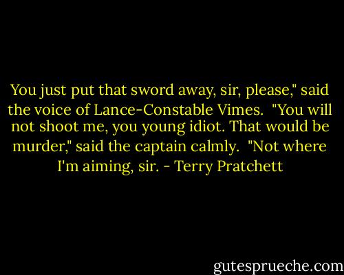 You just put that sword away, sir, please," said the voice of Lance-Constable Vimes. <br />"You will not shoot me, you young idiot. That would be murder," said the captain calmly. <br />"Not where I'm aiming, sir. - Terry Pratchett
