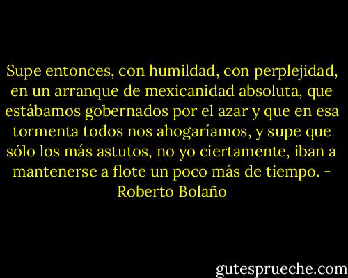 Supe entonces, con humildad, con perplejidad, en un arranque de mexicanidad absoluta, que estábamos gobernados por el azar y que en esa tormenta todos nos ahogaríamos, y supe que sólo los más astutos, no yo ciertamente, iban a mantenerse a flote un poco más de tiempo. - Roberto Bolaño