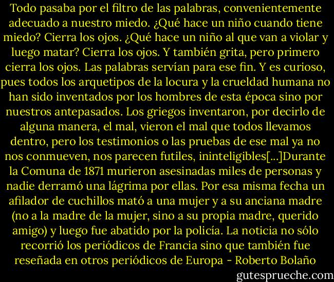 Todo pasaba por el filtro de las palabras, convenientemente adecuado a nuestro miedo. ¿Qué hace un niño cuando tiene miedo? Cierra los ojos. ¿Qué hace un niño al que van a violar y luego matar? Cierra los ojos. Y también grita, pero primero cierra los ojos. Las palabras servían para ese fin. Y es curioso, pues todos los arquetipos de la locura y la crueldad humana no han sido inventados por los hombres de esta época sino por nuestros antepasados. Los griegos inventaron, por decirlo de alguna manera, el mal, vieron el mal que todos llevamos dentro, pero los testimonios o las pruebas de ese mal ya no nos conmueven, nos parecen futiles, ininteligibles[...]Durante la Comuna de 1871 murieron asesinadas miles de personas y nadie derramó una lágrima por ellas. Por esa misma fecha un afilador de cuchillos mató a una mujer y a su anciana madre (no a la madre de la mujer, sino a su propia madre, querido amigo) y luego fue abatido por la policía. La noticia no sólo recorrió los periódicos de Francia sino que también fue reseñada en otros periódicos de Europa - Roberto Bolaño