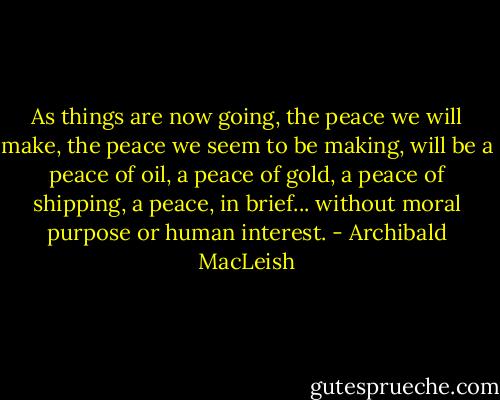 As things are now going, the peace we will make, the peace we seem to be making, will be a peace of oil, a peace of gold, a peace of shipping, a peace, in brief... without moral purpose or human interest. - Archibald MacLeish