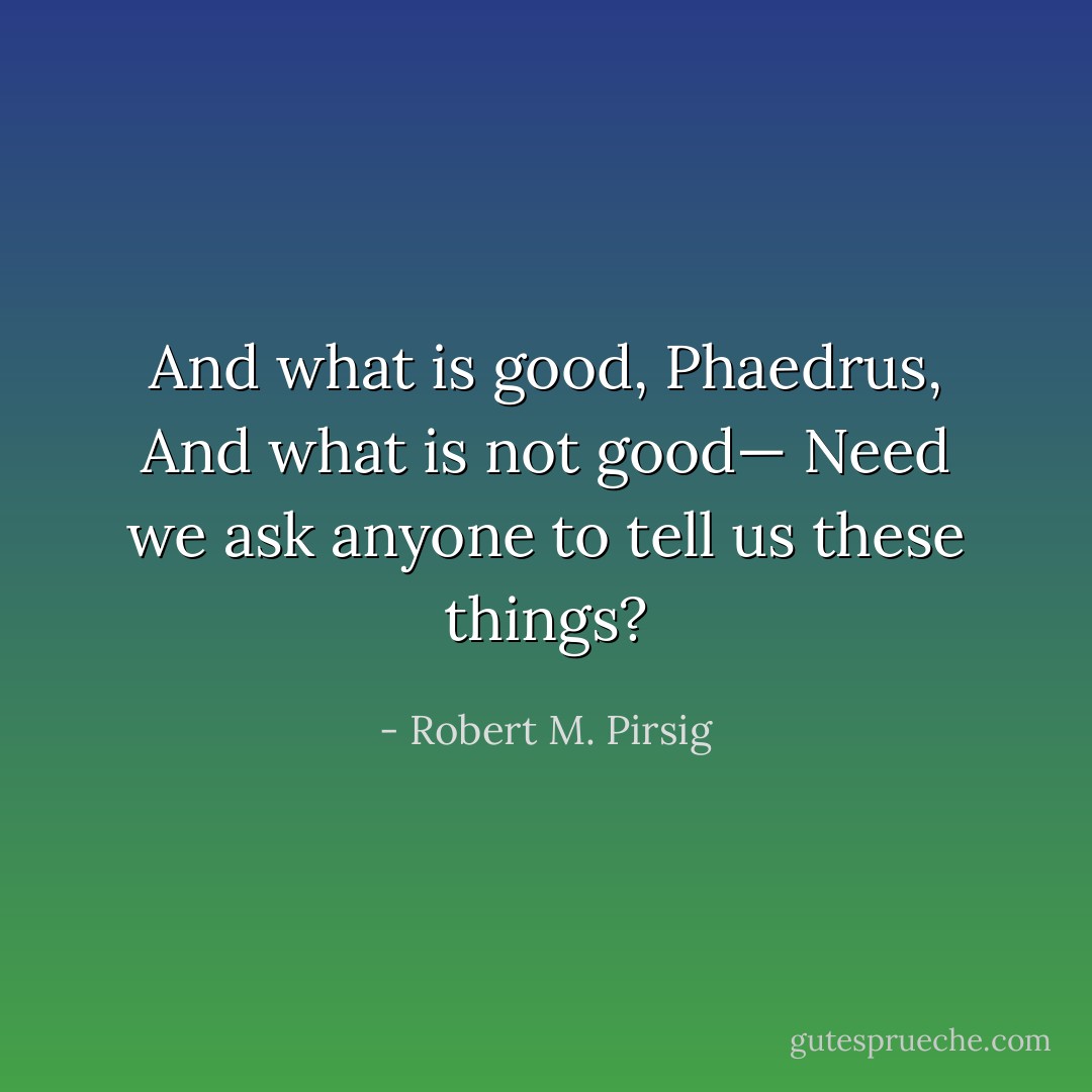 And what is good, Phaedrus,<br />And what is not good—<br />Need we ask anyone to tell us these things? - Robert M. Pirsig