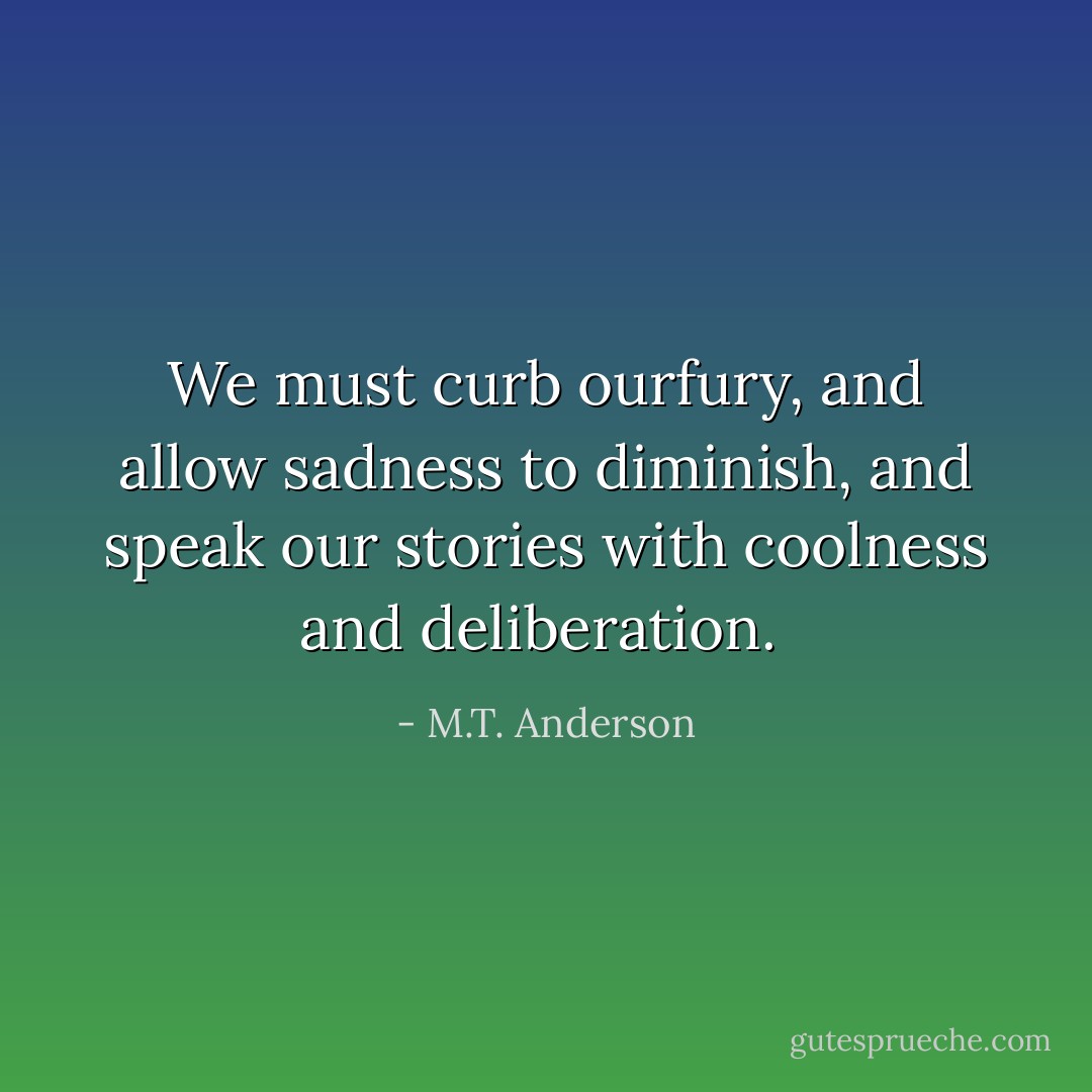 We must curb ourfury, and allow sadness to diminish, and speak our stories with coolness and deliberation.<br /> - M.T. Anderson