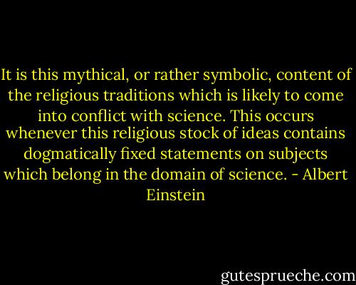 It is this mythical, or rather symbolic, content of the religious traditions which is likely to come into conflict with science. This occurs whenever this religious stock of ideas contains dogmatically fixed statements on subjects which belong in the domain of science. - Albert Einstein