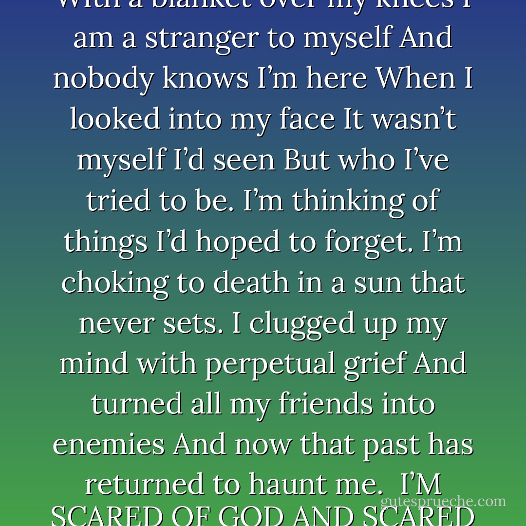 The sun is high and I’m surrounded by sand.<br />For as far as my eyes can see<br />I’m strapped into a rocking chair<br />With a blanket over my knees<br />I am a stranger to myself<br />And nobody knows I’m here<br />When I looked into my face<br />It wasn’t myself I’d seen<br />But who I’ve tried to be.<br />I’m thinking of things I’d hoped to forget.<br />I’m choking to death in a sun that never sets.<br />I clugged up my mind with perpetual grief<br />And turned all my friends into enemies<br />And now that past has returned to haunt me.<br /><br />I’M SCARED OF GOD AND SCARED OF HELL<br />AND I’M CAVING IN UPON MYSELF<br />HOW CAN ANYONE KNOW ME<br />WHEN I DON’T EVEN KNOW MYSELF - José Ángel Mañas
