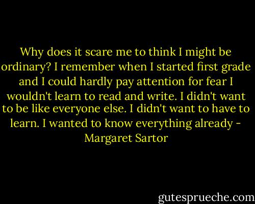 Why does it scare me to think I might be ordinary? I remember when I started first grade and I could hardly pay attention for fear I wouldn't learn to read and write. I didn't want to be like everyone else. I didn't want to have to learn. I wanted to know everything already - Margaret Sartor
