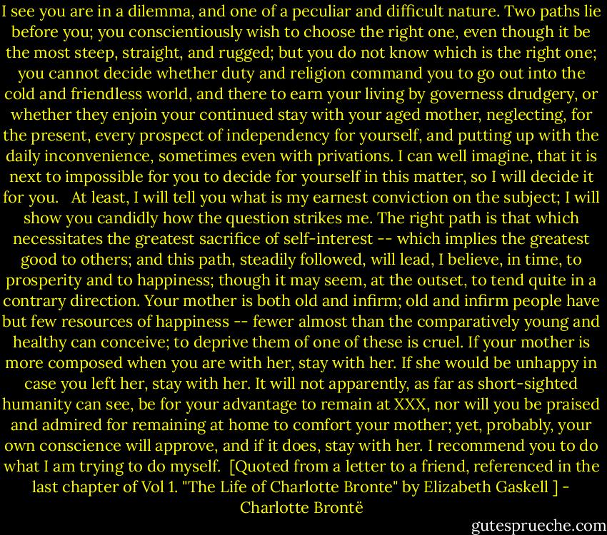 I see you are in a dilemma, and one of a peculiar and difficult nature. Two paths lie before you; you conscientiously wish to choose the right one, even though it be the most steep, straight, and rugged; but you do not know which is the right one; you cannot decide whether duty and religion command you to go out into the cold and friendless world, and there to earn your living by governess drudgery, or whether they enjoin your continued stay with your aged mother, neglecting, for the present, every prospect of independency for yourself, and putting up with the daily inconvenience, sometimes even with privations. I can well imagine, that it is next to impossible for you to decide for yourself in this matter, so I will decide it for you. <br /><br />At least, I will tell you what is my earnest conviction on the subject; I will show you candidly how the question strikes me. The right path is that which necessitates the greatest sacrifice of self-interest -- which implies the greatest good to others; and this path, steadily followed, will lead, I believe, in time, to prosperity and to happiness; though it may seem, at the outset, to tend quite in a contrary direction. Your mother is both old and infirm; old and infirm people have but few resources of happiness -- fewer almost than the comparatively young and healthy can conceive; to deprive them of one of these is cruel. If your mother is more composed when you are with her, stay with her. If she would be unhappy in case you left her, stay with her. It will not apparently, as far as short-sighted humanity can see, be for your advantage to remain at XXX, nor will you be praised and admired for remaining at home to comfort your mother; yet, probably, your own conscience will approve, and if it does, stay with her. I recommend you to do what I am trying to do myself.<br /><br />[Quoted from a letter to a friend, referenced in the last chapter of Vol 1. "The Life of Charlotte Bronte" by Elizabeth Gaskell ] - Charlotte Brontë