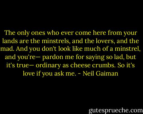 The only ones who ever come here from your lands are the minstrels, and the lovers, and the mad. And you don't look like much of a minstrel, and you're— pardon me for saying so lad, but it's true— ordinary as cheese crumbs. So it's love if you ask me. - Neil Gaiman